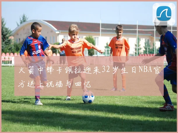 火箭中锋卡佩拉迎来32岁生日NBA官方送上祝福与回忆