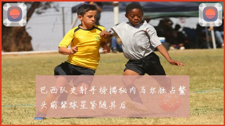 巴西队史射手榜揭秘内马尔独占鳌头前辈球星紧随其后