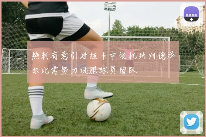 热刺有意引进纽卡中场托纳利德泽尔比需努力说服球员留队