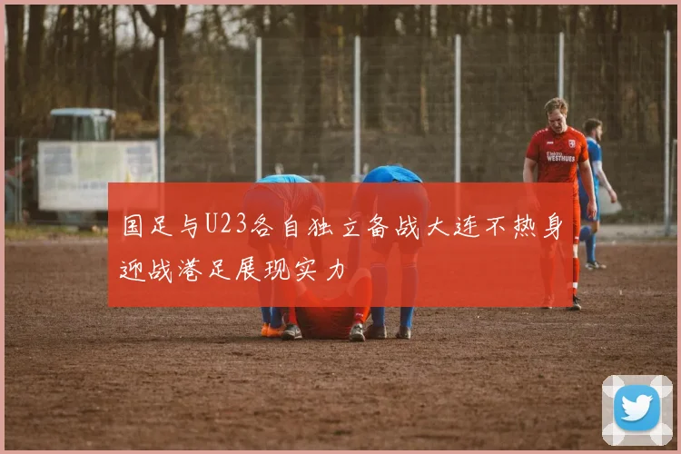 国足与U23各自独立备战大连不热身迎战港足展现实力
