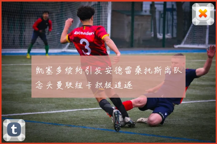 凯塞多续约引发安德雷桑托斯离队念头曼联纽卡积极追逐