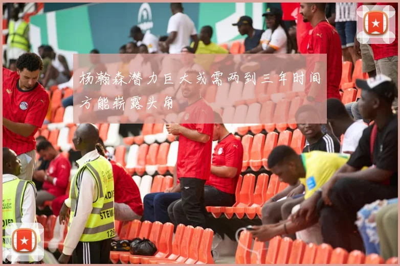 杨瀚森潜力巨大或需两到三年时间方能崭露头角
