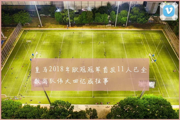 皇马2018年欧冠冠军首发11人已全数离队伟大回忆成往事