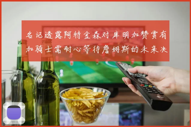 名记透露阿特金森对库明加赞赏有加骑士需耐心等待詹姆斯的未来决定