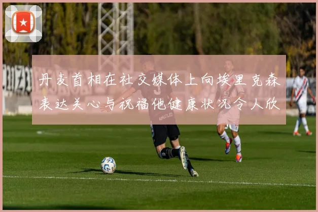 丹麦首相在社交媒体上向埃里克森表达关心与祝福他健康状况令人欣慰