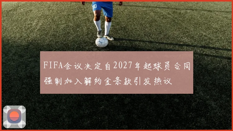 FIFA会议决定自2027年起球员合同强制加入解约金条款引发热议