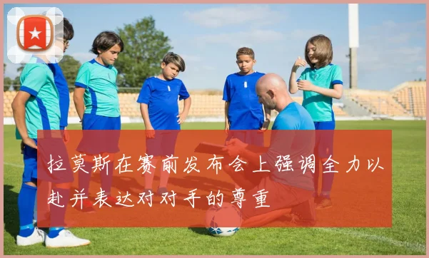 拉莫斯在赛前发布会上强调全力以赴并表达对对手的尊重