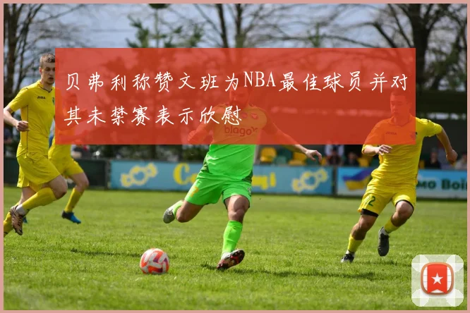 贝弗利称赞文班为NBA最佳球员并对其未禁赛表示欣慰