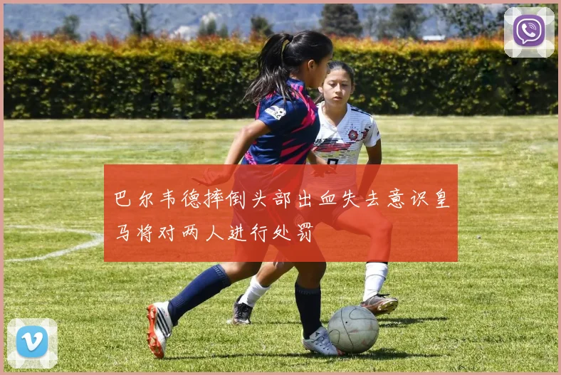 巴尔韦德摔倒头部出血失去意识皇马将对两人进行处罚