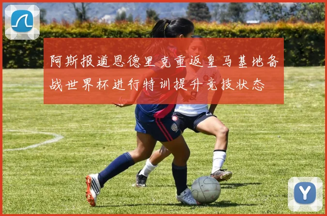 阿斯报道恩德里克重返皇马基地备战世界杯进行特训提升竞技状态