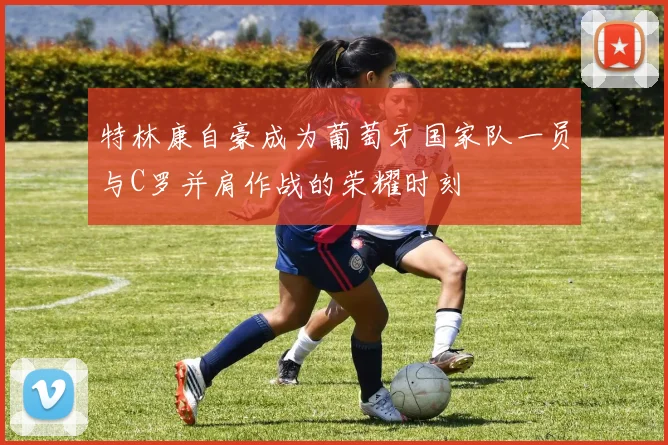 特林康自豪成为葡萄牙国家队一员与C罗并肩作战的荣耀时刻