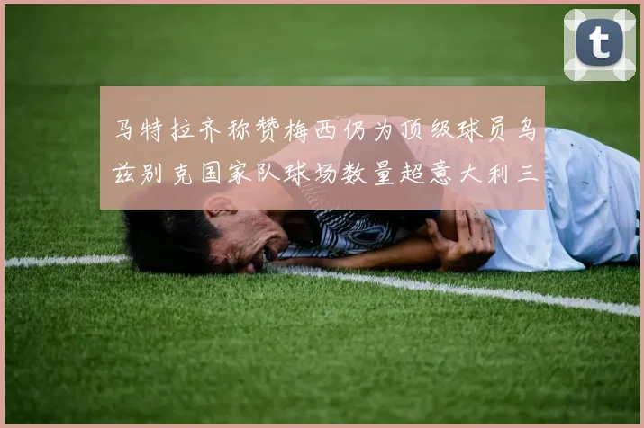 马特拉齐称赞梅西仍为顶级球员乌兹别克国家队球场数量超意大利三倍