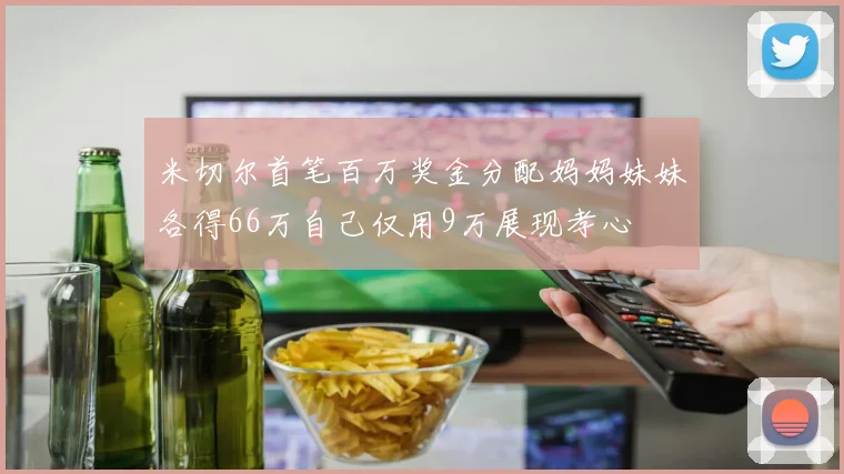 米切尔首笔百万奖金分配妈妈妹妹各得66万自己仅用9万展现孝心