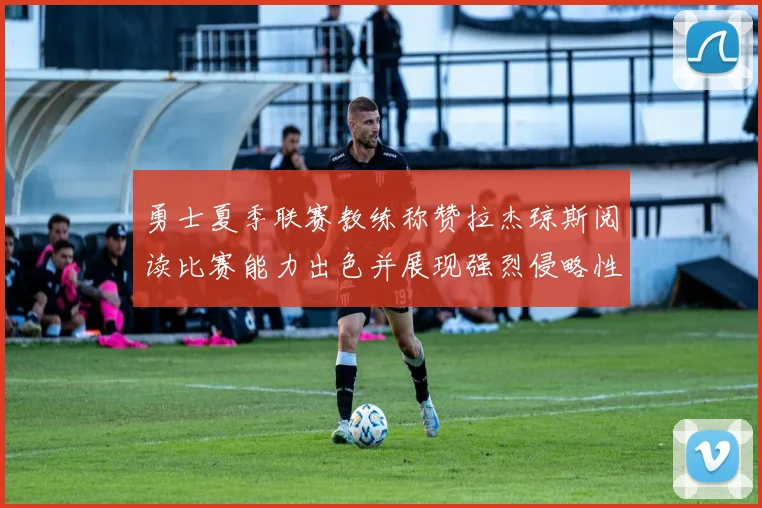 勇士夏季联赛教练称赞拉杰琼斯阅读比赛能力出色并展现强烈侵略性
