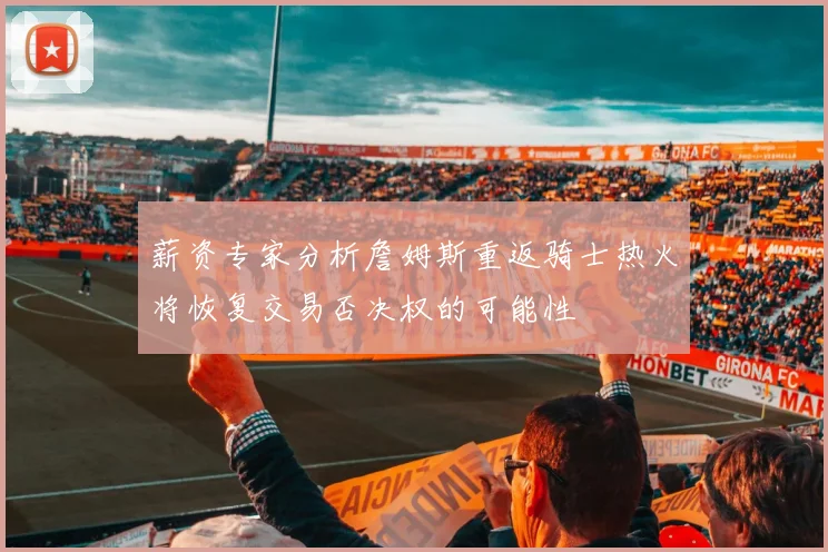 薪资专家分析詹姆斯重返骑士热火将恢复交易否决权的可能性