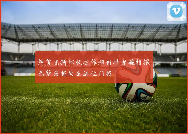 阿贾克斯积极运作租借特尔施特根巴萨或将失去这位门将