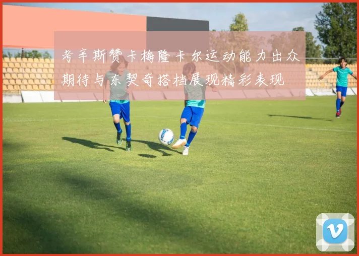 考辛斯赞卡梅隆卡尔运动能力出众期待与东契奇搭档展现精彩表现